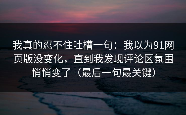 我真的忍不住吐槽一句：我以为91网页版没变化，直到我发现评论区氛围悄悄变了（最后一句最关键）