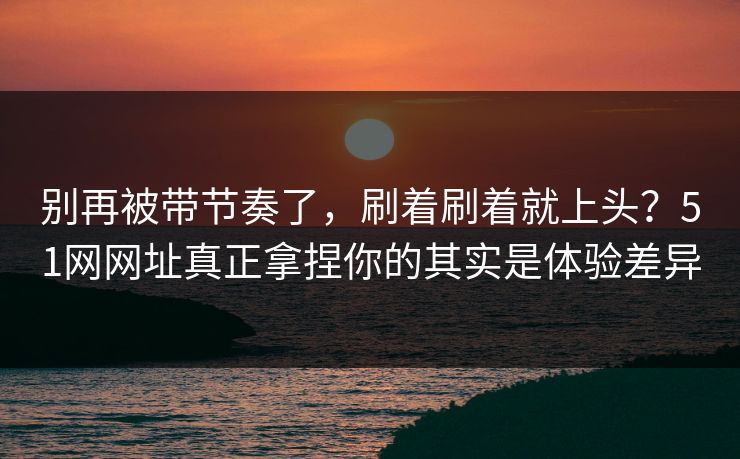 别再被带节奏了，刷着刷着就上头？51网网址真正拿捏你的其实是体验差异