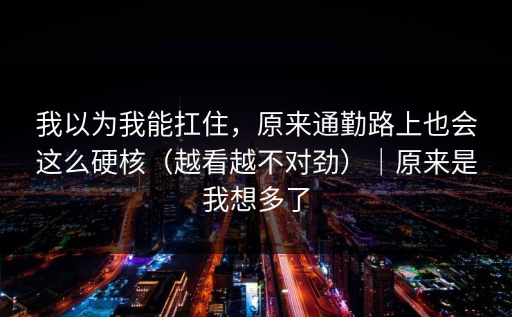 我以为我能扛住，原来通勤路上也会这么硬核（越看越不对劲）｜原来是我想多了