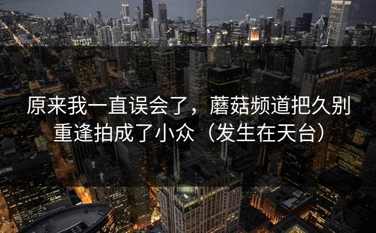 原来我一直误会了，蘑菇频道把久别重逢拍成了小众（发生在天台）
