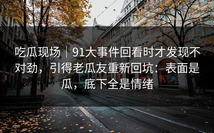 吃瓜现场｜91大事件回看时才发现不对劲，引得老瓜友重新回坑：表面是瓜，底下全是情绪